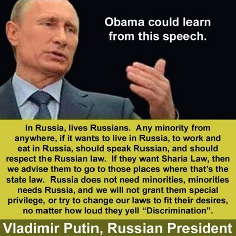 Photo of Putin with text: Obama could learn from this speech. In Russia, lives Russians. Any minority from anywhere, if it wants to live in Russia, to work and eat in Russia, should speak Russian, and should respect the Russian law. If they want Sharia Law, then we advise them to to go those places where that's the state law. Russia does not need minorities, minorities needs Russia, and we will not grant them special privilege, or try to change our laws to fit their desires, no matter how loud they yell "Discrimination". Vladimir Putin, Russian President